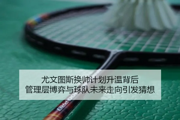尤文图斯换帅计划升温背后 管理层博弈与球队未来走向引发猜想